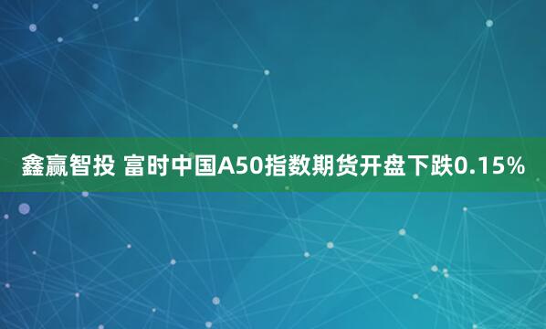 鑫赢智投 富时中国A50指数期货开盘下跌0.15%