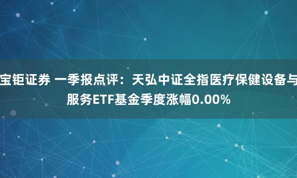宝钜证券 一季报点评：天弘中证全指医疗保健设备与服务ETF基金季度涨幅0.00%