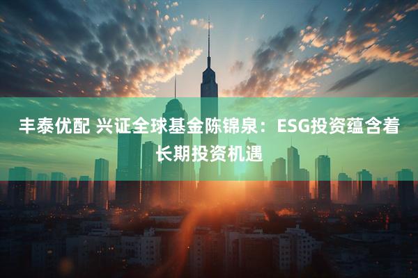 丰泰优配 兴证全球基金陈锦泉：ESG投资蕴含着长期投资机遇