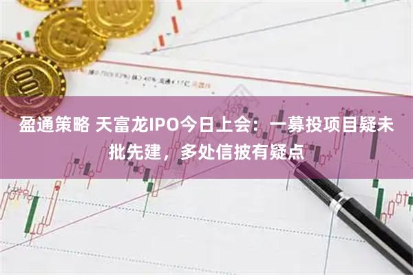 盈通策略 天富龙IPO今日上会：一募投项目疑未批先建，多处信披有疑点