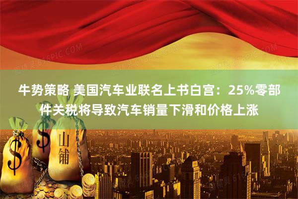 牛势策略 美国汽车业联名上书白宫：25%零部件关税将导致汽车销量下滑和价格上涨