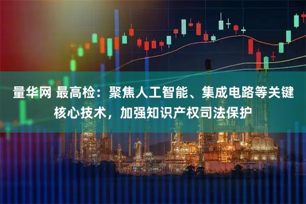 量华网 最高检：聚焦人工智能、集成电路等关键核心技术，加强知识产权司法保护