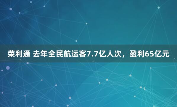 荣利通 去年全民航运客7.7亿人次，盈利65亿元