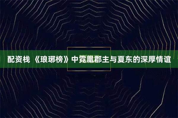 配资栈 《琅琊榜》中霓凰郡主与夏东的深厚情谊