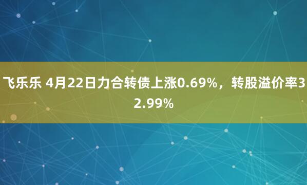 飞乐乐 4月22日力合转债上涨0.69%，转股溢价率32.99%