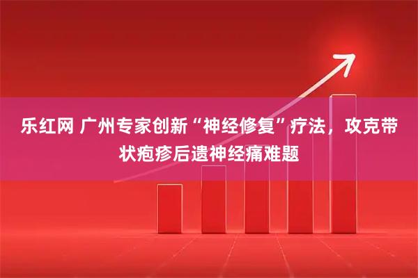 乐红网 广州专家创新“神经修复”疗法，攻克带状疱疹后遗神经痛难题