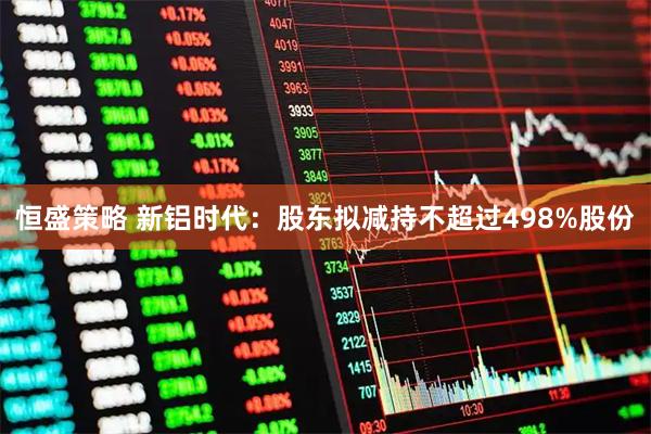 恒盛策略 新铝时代：股东拟减持不超过498%股份