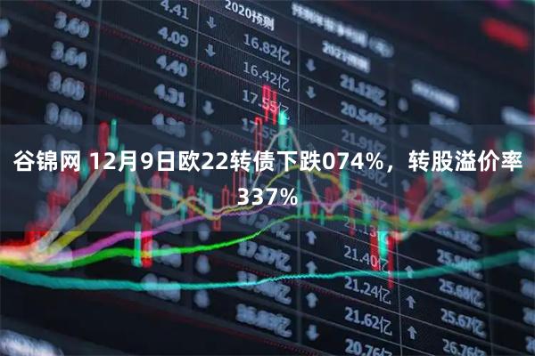 谷锦网 12月9日欧22转债下跌074%，转股溢价率337%