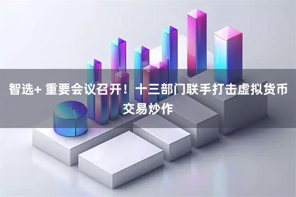 智选+ 重要会议召开！十三部门联手打击虚拟货币交易炒作