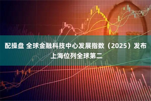 配操盘 全球金融科技中心发展指数（2025）发布 上海位列全球第二