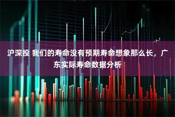 沪深投 我们的寿命没有预期寿命想象那么长，广东实际寿命数据分析