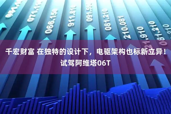 千宏财富 在独特的设计下，电驱架构也标新立异！试驾阿维塔06T